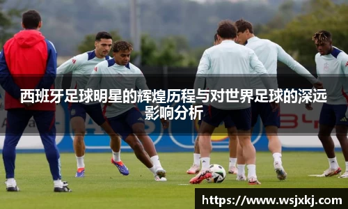 西班牙足球明星的辉煌历程与对世界足球的深远影响分析