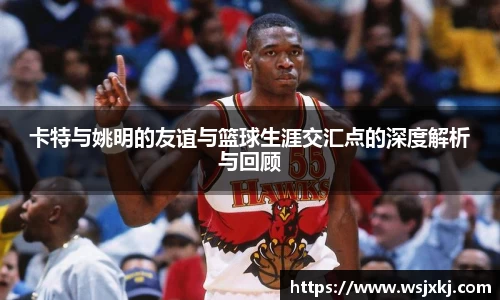 卡特与姚明的友谊与篮球生涯交汇点的深度解析与回顾
